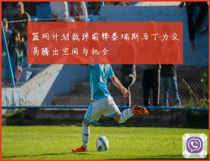 篮网计划裁掉前锋泰瑞斯马丁为交易腾出空间与机会