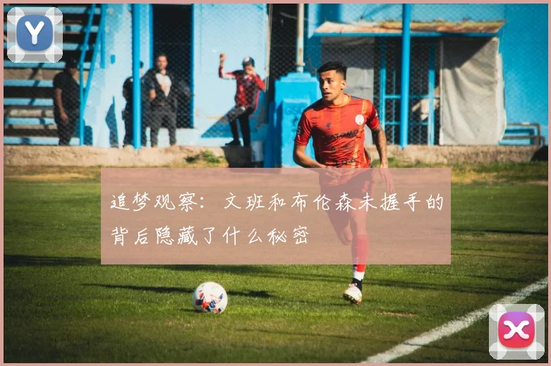 追梦观察：文班和布伦森未握手的背后隐藏了什么秘密
