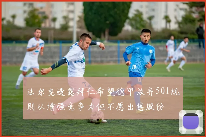 法尔克透露拜仁希望德甲放弃501规则以增强竞争力但不愿出售股份