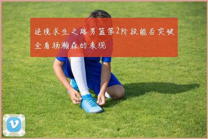 逆境求生之路男篮第2阶段能否突破全看杨瀚森的表现