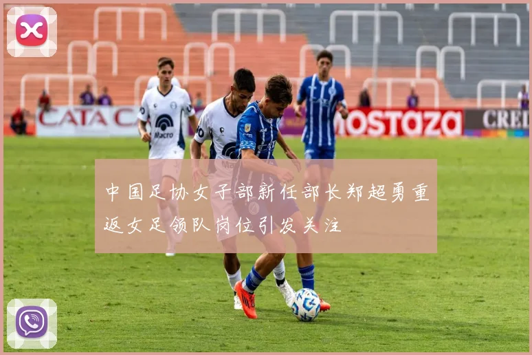 中国足协女子部新任部长郑超勇重返女足领队岗位引发关注