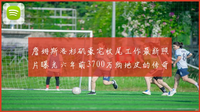 詹姆斯洛杉矶豪宅收尾工作最新照片曝光六年前3700万购地皮的传奇故事