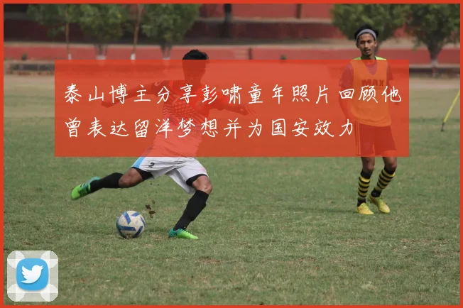 泰山博主分享彭啸童年照片回顾他曾表达留洋梦想并为国安效力