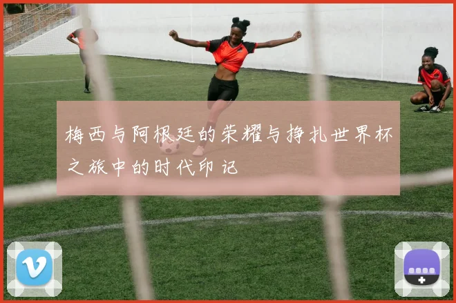 梅西与阿根廷的荣耀与挣扎世界杯之旅中的时代印记