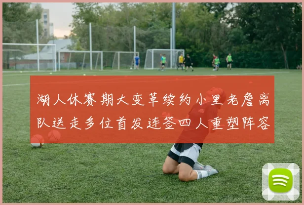 湖人休赛期大变革续约小里老詹离队送走多位首发连签四人重塑阵容
