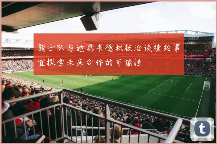 骑士队与迪恩韦德积极洽谈续约事宜探索未来合作的可能性
