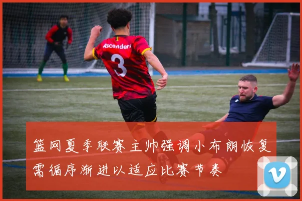 篮网夏季联赛主帅强调小布朗恢复需循序渐进以适应比赛节奏