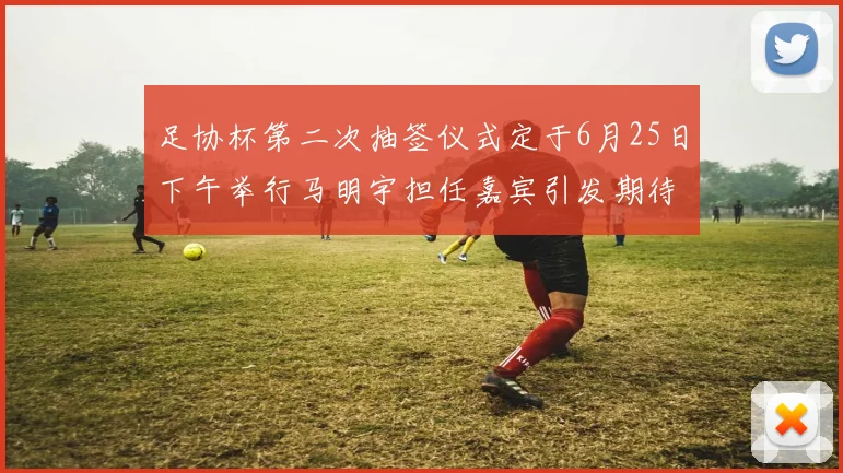 足协杯第二次抽签仪式定于6月25日下午举行马明宇担任嘉宾引发期待