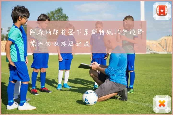 阿森纳即将签下莱斯特城16岁边锋蒙加协议接近达成