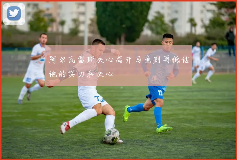 阿尔瓦雷斯决心离开马竞别再低估他的实力和决心