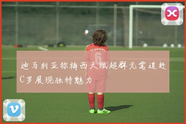 迪马利亚称梅西天赋超群无需追赶C罗展现独特魅力