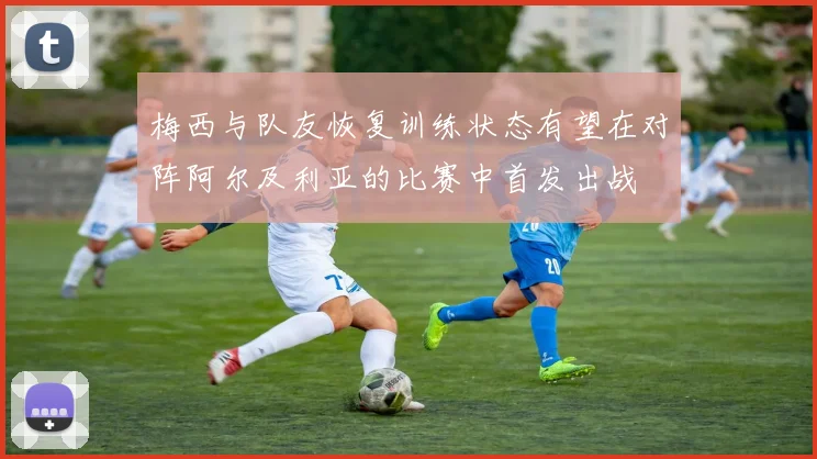 梅西与队友恢复训练状态有望在对阵阿尔及利亚的比赛中首发出战