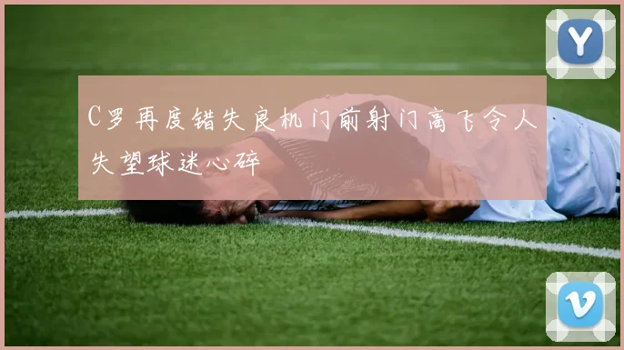 C罗再度错失良机门前射门高飞令人失望球迷心碎