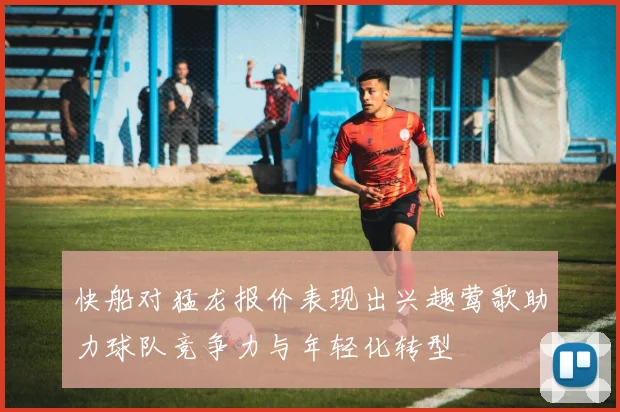 快船对猛龙报价表现出兴趣莺歌助力球队竞争力与年轻化转型