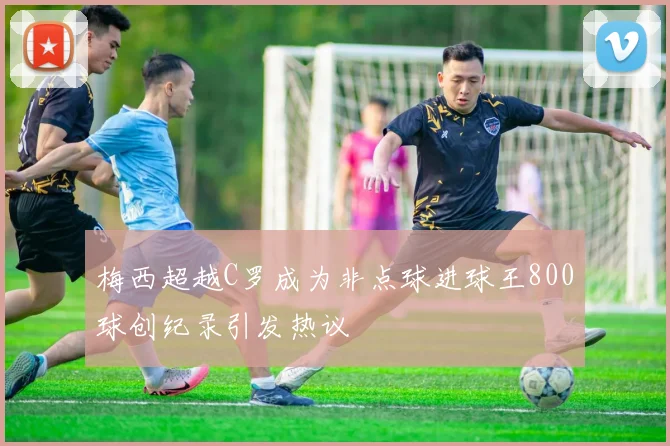 梅西超越C罗成为非点球进球王800球创纪录引发热议